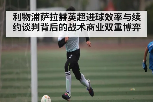 利物浦萨拉赫英超进球效率与续约谈判背后的战术商业双重博弈